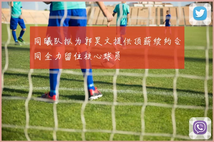 同曦队拟为郭昊文提供顶薪续约合同全力留住核心球员
