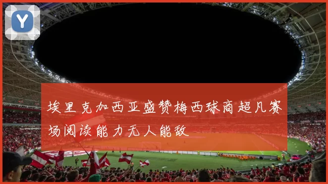 埃里克加西亚盛赞梅西球商超凡赛场阅读能力无人能敌