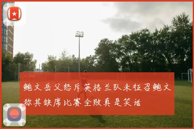 鲍文岳父怒斥英格兰队未征召鲍文称其缺席比赛全败真是笑话