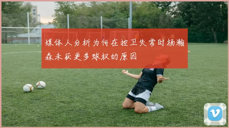 媒体人分析为何在控卫失常时杨瀚森未获更多球权的原因