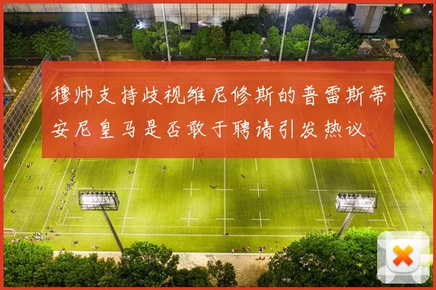 穆帅支持歧视维尼修斯的普雷斯蒂安尼皇马是否敢于聘请引发热议