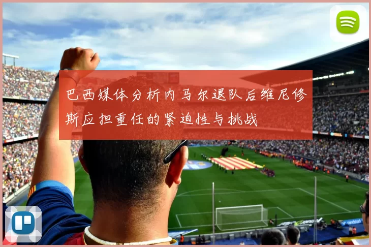 巴西媒体分析内马尔退队后维尼修斯应担重任的紧迫性与挑战