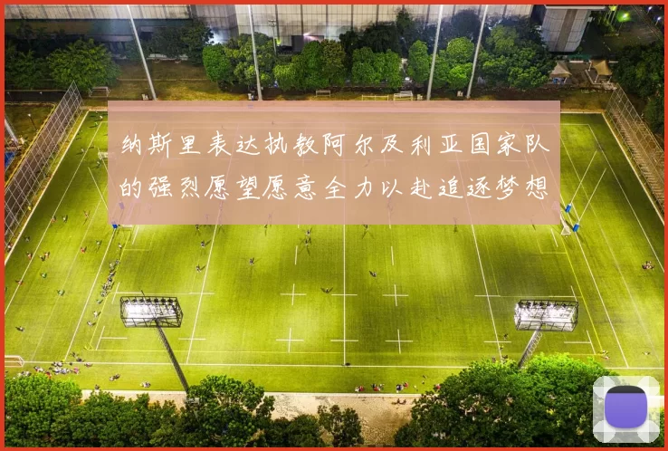 纳斯里表达执教阿尔及利亚国家队的强烈愿望愿意全力以赴追逐梦想