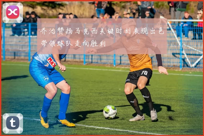 乔治赞扬马克西关键时刻表现出色带领球队走向胜利