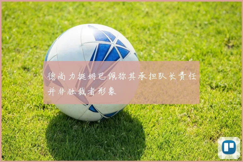 德尚力挺姆巴佩称其承担队长责任并非独裁者形象