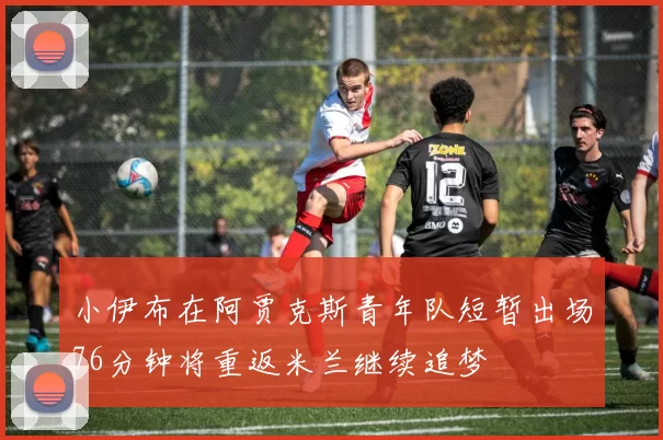 小伊布在阿贾克斯青年队短暂出场76分钟将重返米兰继续追梦