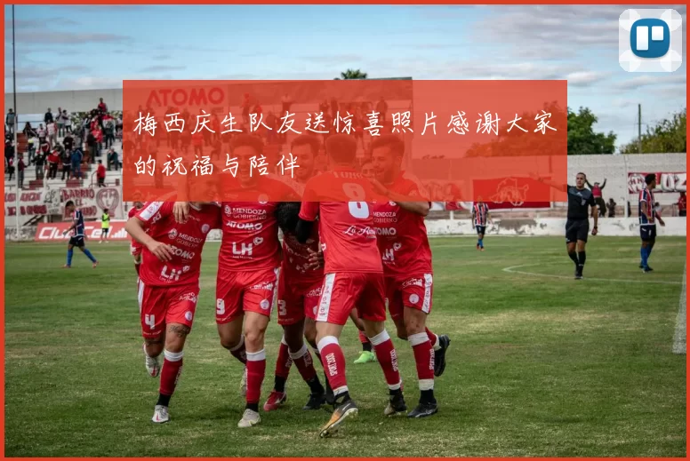 梅西庆生队友送惊喜照片感谢大家的祝福与陪伴