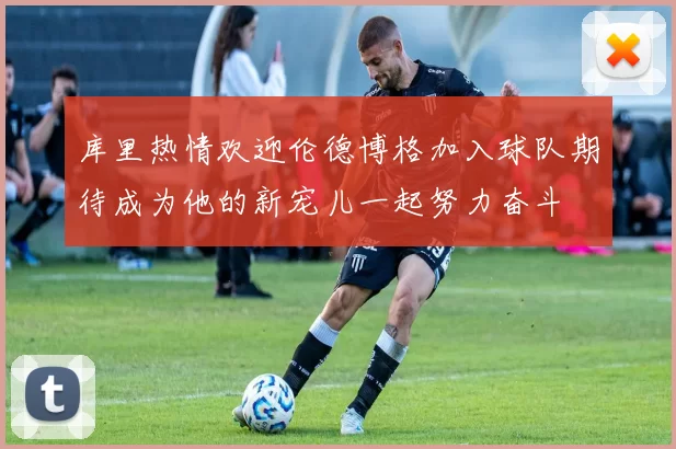库里热情欢迎伦德博格加入球队期待成为他的新宠儿一起努力奋斗