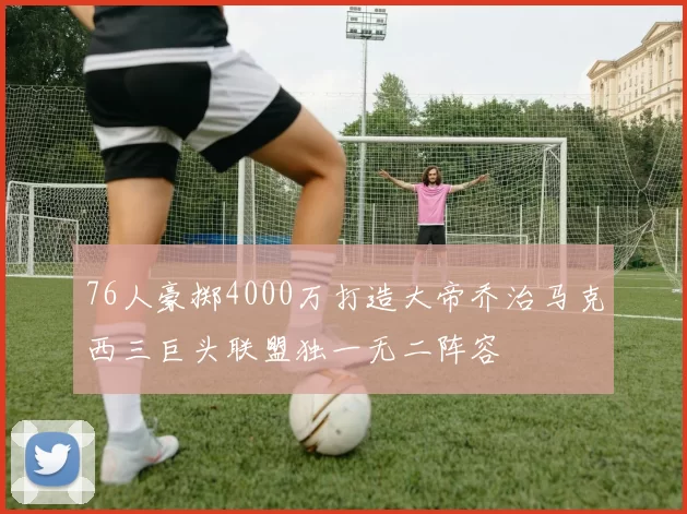 76人豪掷4000万打造大帝乔治马克西三巨头联盟独一无二阵容