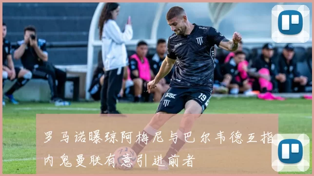 罗马诺曝琼阿梅尼与巴尔韦德互指内鬼曼联有意引进前者